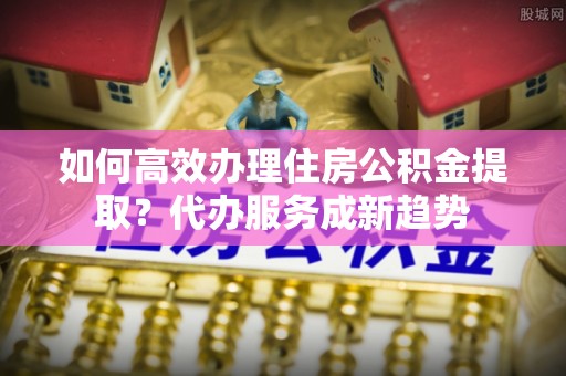 高邮如何高效办理住房公积金提取？代办服务成新趋势
