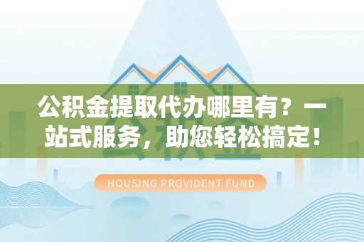 高邮公积金提取代办哪里有？一站式服务，助您轻松搞定！