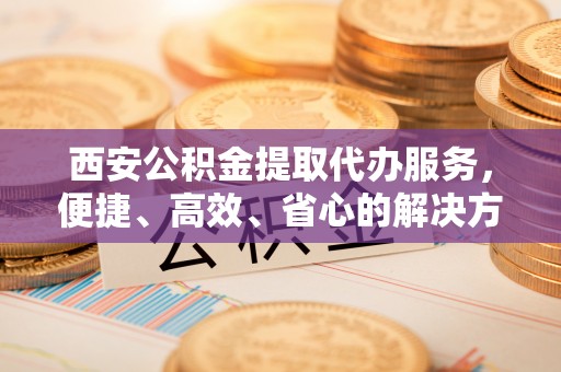 高邮西安公积金提取代办服务，便捷、高效、省心的解决方案