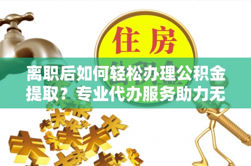 高邮离职后如何轻松办理公积金提取？专业代办服务助力无忧