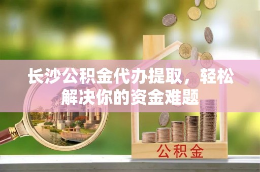 高邮长沙公积金代办提取，轻松解决你的资金难题